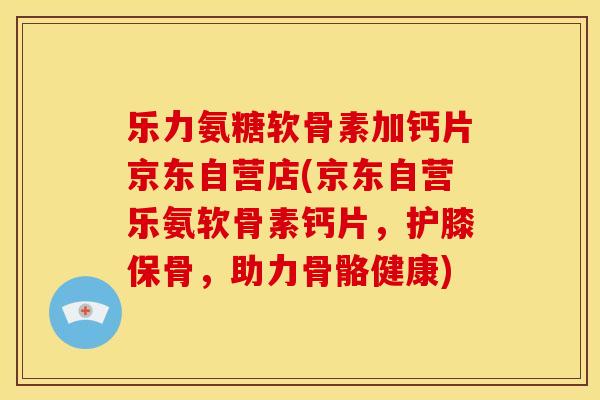 乐力氨糖软骨素加钙片京东自营店(京东自营乐氨软骨素钙片，护膝保骨，助力骨骼健康)
