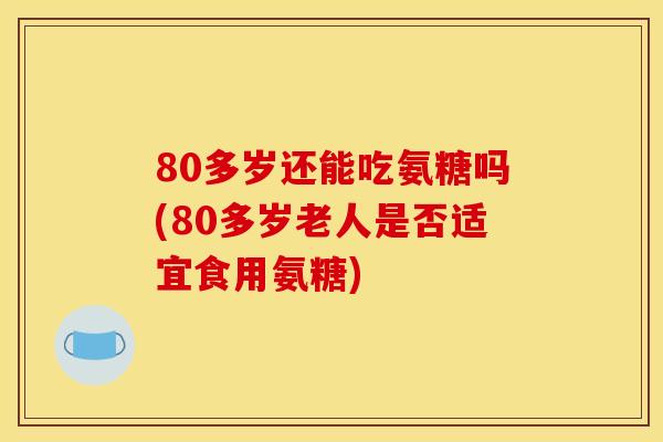 80多岁还能吃氨糖吗(80多岁老人是否适宜食用氨糖) 80多岁还能吃氨糖吗(80多岁老人是否适宜食用氨糖)