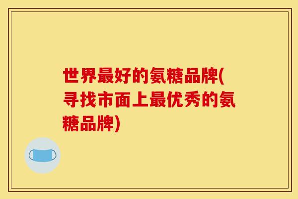 世界最好的氨糖品牌(寻找市面上最优秀的氨糖品牌)