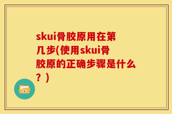 skui骨胶原用在第几步(使用skui骨胶原的正确步骤是什么？)