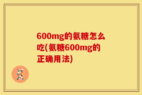 600mg的氨糖怎么吃(氨糖600mg的正确用法) 600mg的氨糖怎么吃(氨糖600mg的正确用法)