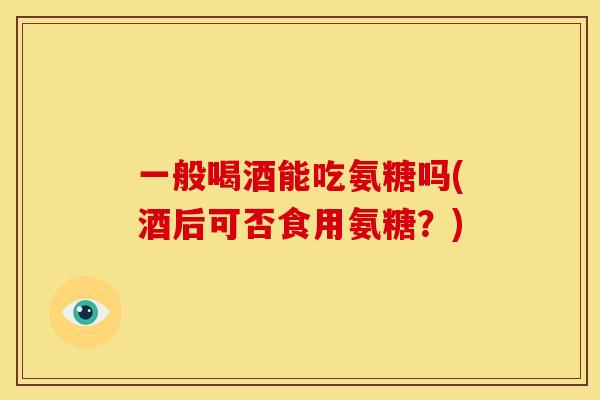一般喝酒能吃氨糖吗(酒后可否食用氨糖?) 一般喝酒能吃氨糖吗(酒后可否食用氨糖?)