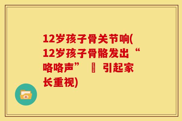 12岁孩子骨关节响(12岁孩子骨骼发出“咯咯声” – 引起家长重视)