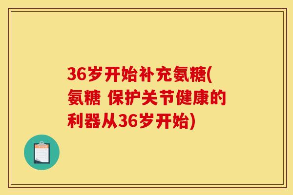 36岁开始补充氨糖(氨糖 保护关节健康的利器从36岁开始)