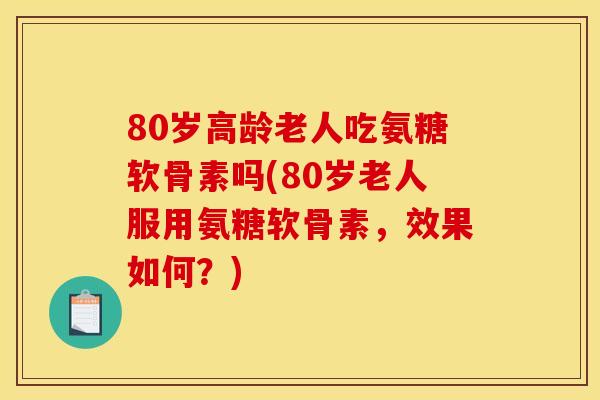 80岁高龄老人吃氨糖软骨素吗(80岁老人服用氨糖软骨素，效果如何？)