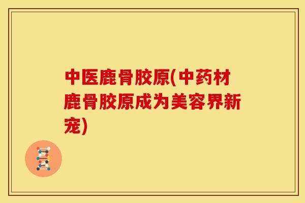 中医鹿骨胶原(材鹿骨胶原成为美容界新宠)