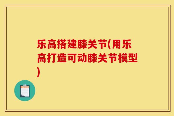 乐高搭建膝关节(用乐高打造可动膝关节模型)