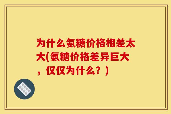 为什么氨糖价格相差太大(氨糖价格差异巨大，仅仅为什么？)