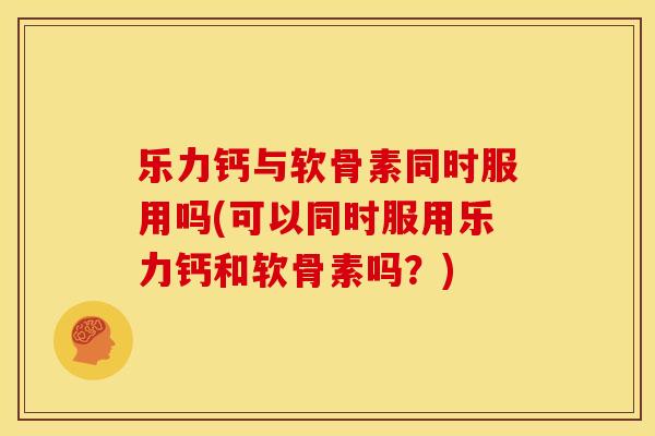 乐力钙与软骨素同时服用吗(可以同时服用乐力钙和软骨素吗?) 乐力钙与软骨素同时服用吗(可以同时服用乐力钙和软骨素吗?)