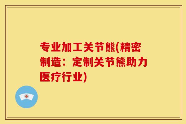 专业加工关节熊(精密制造：定制关节熊助力医疗行业)