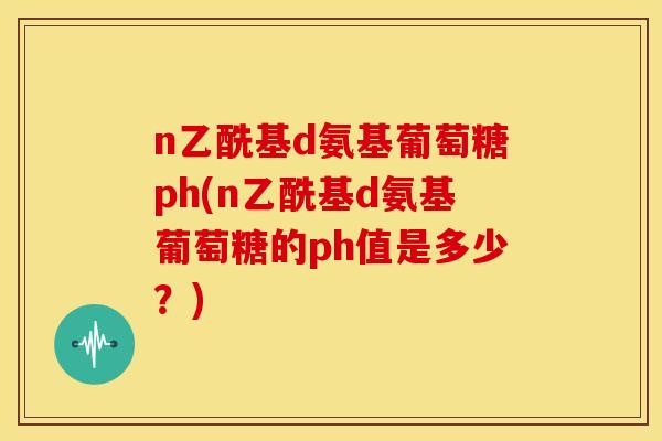 n乙酰基d氨基葡萄糖ph(n乙酰基d氨基葡萄糖的ph值是多少?) n乙酰基d氨基葡萄糖ph(n乙酰基d氨基葡萄糖的ph值是多少?)
