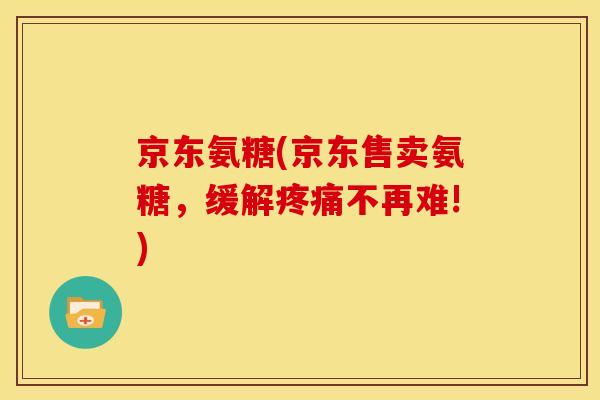 京东氨糖(京东售卖氨糖，缓解疼痛不再难!)