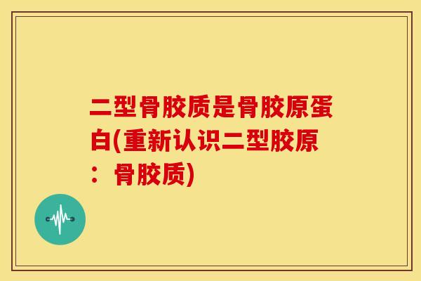 二型骨胶质是骨胶原蛋白(重新认识二型胶原：骨胶质)