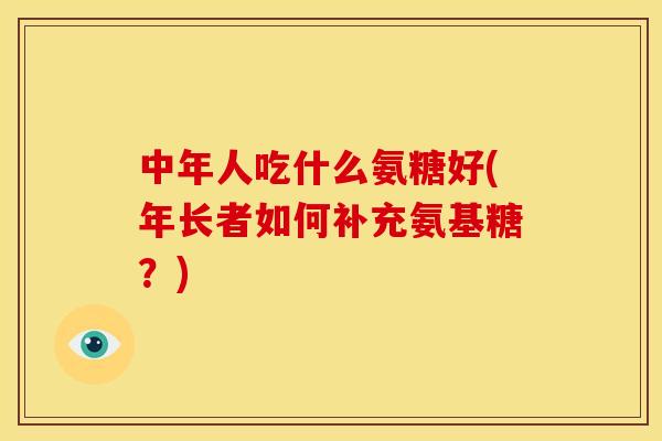 中年人吃什么氨糖好(年长者如何补充氨基糖？)