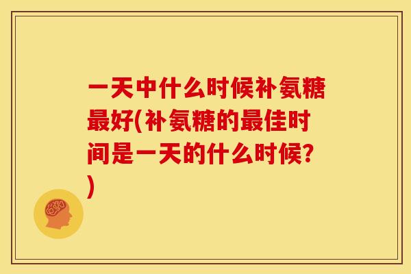一天中什么时候补氨糖最好(补氨糖的最佳时间是一天的什么时候？)
