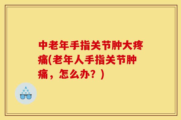 中老年手指关节肿大疼痛(老年人手指关节肿痛，怎么办？)