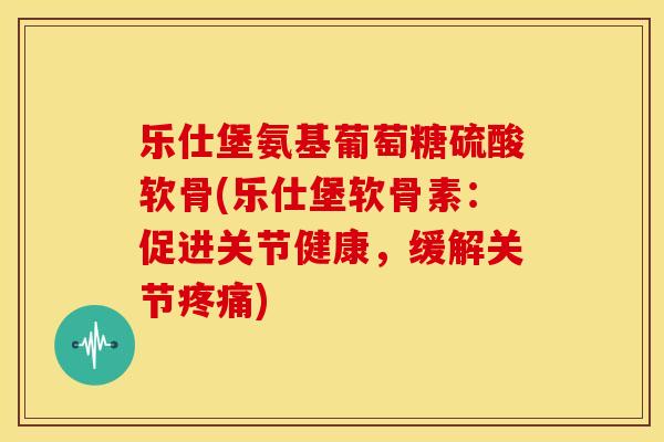 乐仕堡氨基葡萄糖硫酸软骨(乐仕堡软骨素：促进关节健康，缓解关节疼痛)