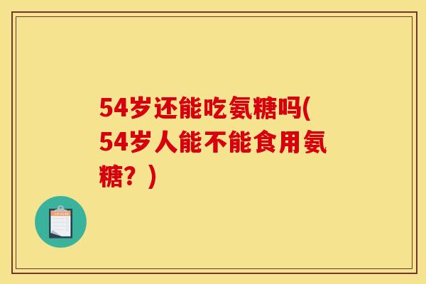 54岁还能吃氨糖吗(54岁人能不能食用氨糖？)