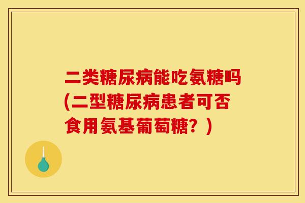 二类糖尿病能吃氨糖吗(二型糖尿病患者可否食用氨基葡萄糖？)