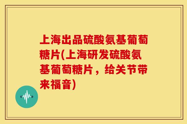 上海出品硫酸氨基葡萄糖片(上海研发硫酸氨基葡萄糖片，给关节带来福音)