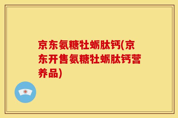 京东氨糖牡蛎肽钙(京东开售氨糖牡蛎肽钙营养品)