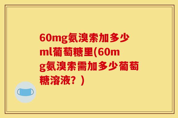 60mg氨溴索加多少ml葡萄糖里(60mg氨溴索需加多少葡萄糖溶液？)