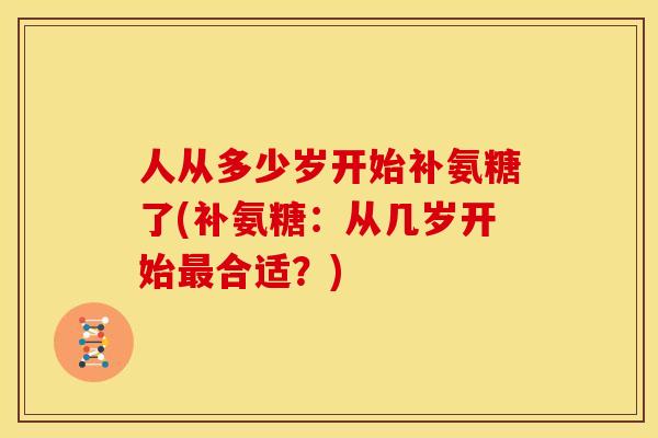 人从多少岁开始补氨糖了(补氨糖：从几岁开始最合适？)