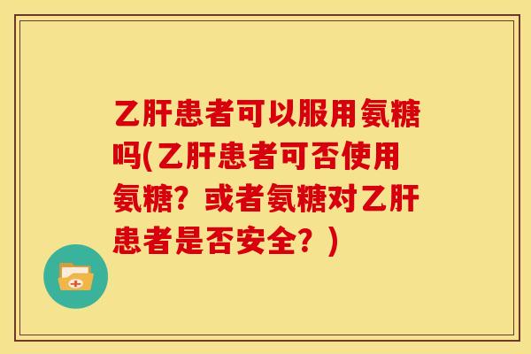 乙肝患者可以服用氨糖吗(乙肝患者可否使用氨糖？或者氨糖对乙肝患者是否安全？)
