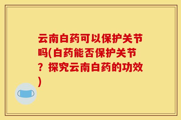 云南白药可以保护关节吗(白药能否保护关节？探究云南白药的功效)