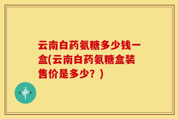 云南白药氨糖多少钱一盒(云南白药氨糖盒装售价是多少?) 云南白药氨糖多少钱一盒(云南白药氨糖盒装售价是多少?)
