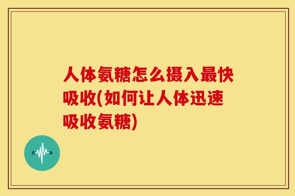 人体氨糖怎么摄入最快吸收(如何让人体迅速吸收氨糖)