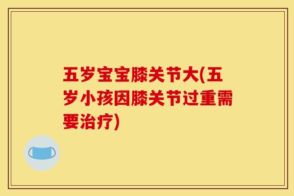 五岁宝宝膝关节大(五岁小孩因膝关节过重需要治疗)