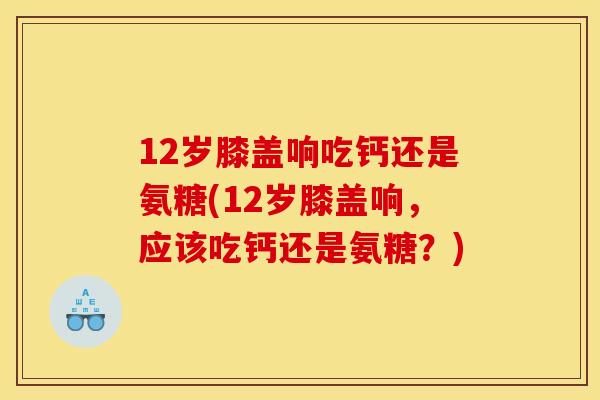 12岁膝盖响吃钙还是氨糖(12岁膝盖响，应该吃钙还是氨糖？)