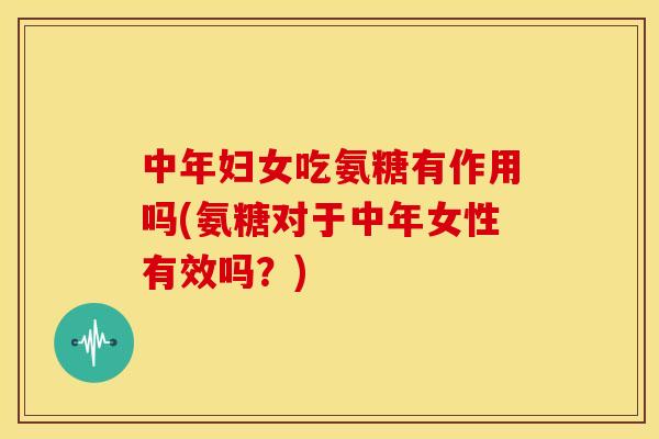 中年妇女吃氨糖有作用吗(氨糖对于中年女性有效吗？)