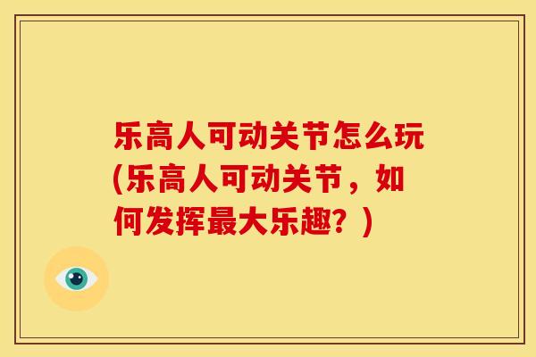 乐高人可动关节怎么玩(乐高人可动关节，如何发挥最大乐趣？)