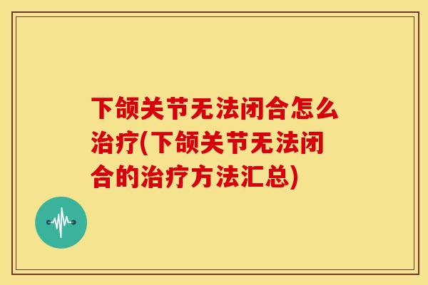 下颌关节无法闭合怎么治疗(下颌关节无法闭合的治疗方法汇总)