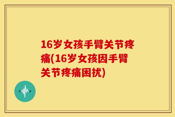 16岁女孩手臂关节(16岁女孩因手臂关节困扰) 16岁女孩手臂关节(16岁女孩因手臂关节困扰)