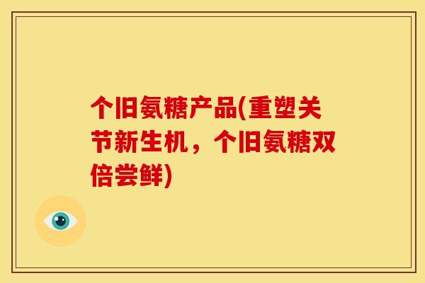 个旧氨糖产品(重塑关节新生机，个旧氨糖双倍尝鲜)
