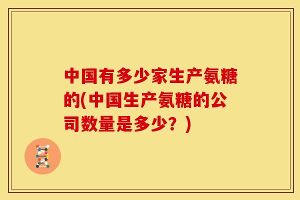 中国有多少家生产氨糖的(中国生产氨糖的公司数量是多少?) 中国有多少家生产氨糖的(中国生产氨糖的公司数量是多少?)