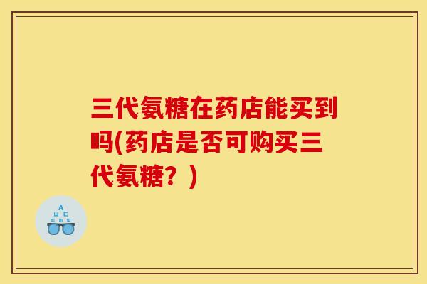 三代氨糖在药店能买到吗(药店是否可购买三代氨糖？)