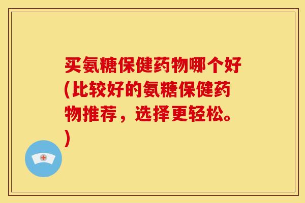买氨糖保健药物哪个好(比较好的氨糖保健药物推荐，选择更轻松。)