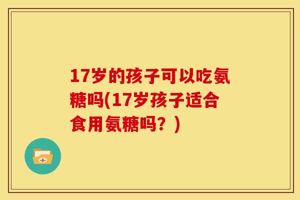 17岁的孩子可以吃氨糖吗(17岁孩子适合食用氨糖吗？)