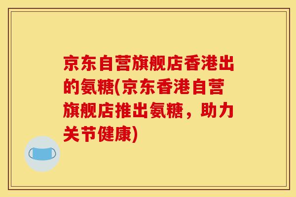 京东自营旗舰店香港出的氨糖(京东香港自营旗舰店推出氨糖，助力关节健康)
