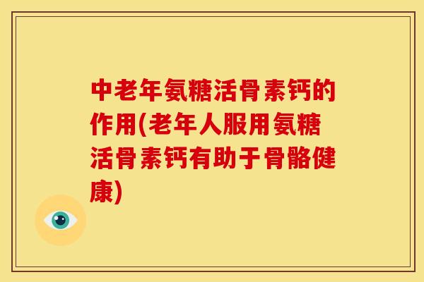 中老年氨糖活骨素钙的作用(老年人服用氨糖活骨素钙有助于骨骼健康)