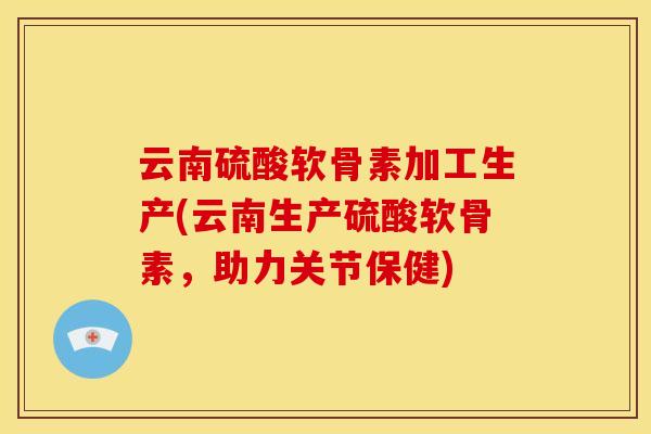 云南硫酸软骨素加工生产(云南生产硫酸软骨素，助力关节保健)