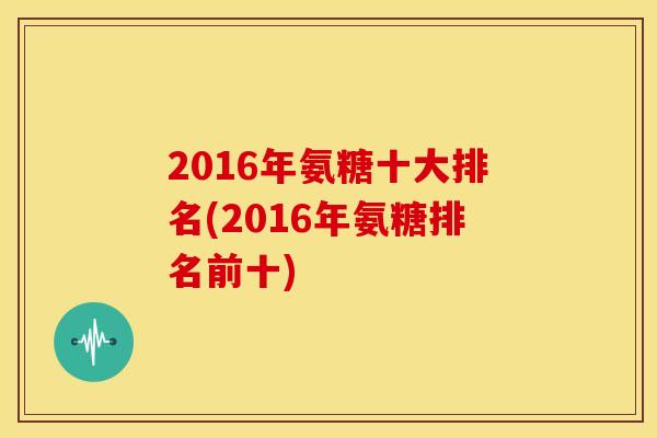 2016年氨糖十大排名(2016年氨糖排名前十)