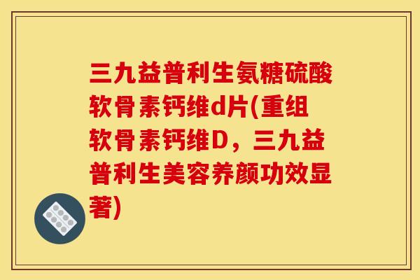 三九益普利生氨糖硫酸软骨素钙维d片(重组软骨素钙维D，三九益普利生美容养颜功效显著)
