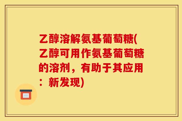 乙醇溶解氨基葡萄糖(乙醇可用作氨基葡萄糖的溶剂，有助于其应用：新发现)