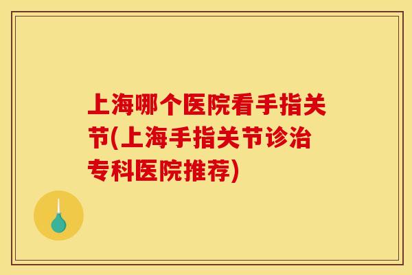 上海哪个医院看手指关节(上海手指关节诊治专科医院推荐)