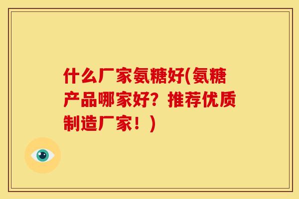 什么厂家氨糖好(氨糖产品哪家好？推荐优质制造厂家！)